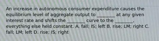 An increase in autonomous consumer expenditure causes the equilibrium level of aggregate output to​ ________ at any given interest rate and shifts the​ ________ curve to the​ ________, everything else held constant. A. fall; IS; left B. rise; LM; right C. fall; LM; left D. ​rise; IS; right