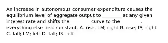 An increase in autonomous consumer expenditure causes the equilibrium level of aggregate output to​ ________ at any given interest rate and shifts the​ ________ curve to the​ ________, everything else held constant. A. ​rise; LM; right B. ​rise; IS; right C. ​fall; LM; left D. ​fall; IS; left