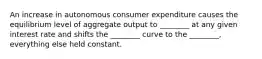 An increase in autonomous consumer expenditure causes the equilibrium level of aggregate output to ________ at any given interest rate and shifts the ________ curve to the ________, everything else held constant.