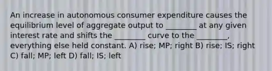 An increase in autonomous consumer expenditure causes the equilibrium level of aggregate output to ________ at any given interest rate and shifts the ________ curve to the ________, everything else held constant. A) rise; MP; right B) rise; IS; right C) fall; MP; left D) fall; IS; left