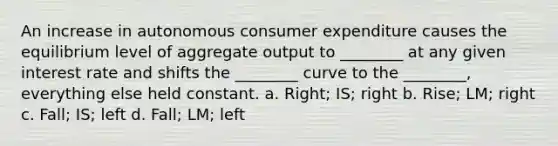 An increase in autonomous consumer expenditure causes the equilibrium level of aggregate output to​ ________ at any given interest rate and shifts the​ ________ curve to the​ ________, everything else held constant. a. Right; IS; right b. Rise; LM; right c. Fall; IS; left d. Fall; LM; left