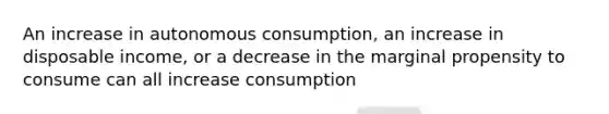 An increase in autonomous consumption, an increase in disposable income, or a decrease in the marginal propensity to consume can all increase consumption