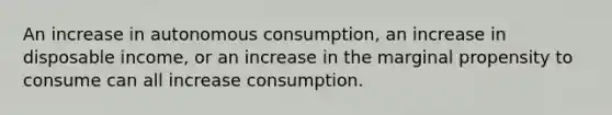 An increase in autonomous consumption, an increase in disposable income, or an increase in the marginal propensity to consume can all increase consumption.