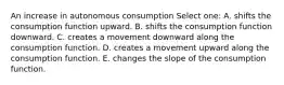 An increase in autonomous consumption Select one: A. shifts the consumption function upward. B. shifts the consumption function downward. C. creates a movement downward along the consumption function. D. creates a movement upward along the consumption function. E. changes the slope of the consumption function.