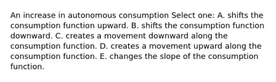 An increase in autonomous consumption Select one: A. shifts the consumption function upward. B. shifts the consumption function downward. C. creates a movement downward along the consumption function. D. creates a movement upward along the consumption function. E. changes the slope of the consumption function.