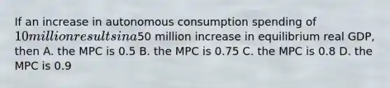 If an increase in autonomous consumption spending of 10 million results in a50 million increase in equilibrium real GDP, then A. the MPC is 0.5 B. the MPC is 0.75 C. the MPC is 0.8 D. the MPC is 0.9