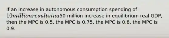 If an increase in autonomous consumption spending of 10 million results in a50 million increase in equilibrium real GDP, then the MPC is 0.5. the MPC is 0.75. the MPC is 0.8. the MPC is 0.9.