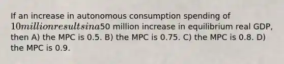 If an increase in autonomous consumption spending of 10 million results in a50 million increase in equilibrium real GDP, then A) the MPC is 0.5. B) the MPC is 0.75. C) the MPC is 0.8. D) the MPC is 0.9.