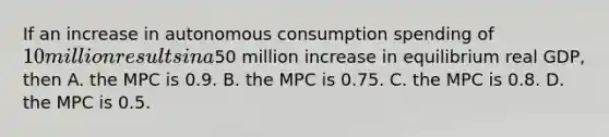 If an increase in autonomous consumption spending of​ 10 million results in a​50 million increase in equilibrium real​ GDP, then A. the MPC is 0.9. B. the MPC is 0.75. C. the MPC is 0.8. D. the MPC is 0.5.