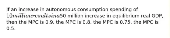 If an increase in autonomous consumption spending of 10 million results in a50 million increase in equilibrium real GDP, then the MPC is 0.9. the MPC is 0.8. the MPC is 0.75. the MPC is 0.5.