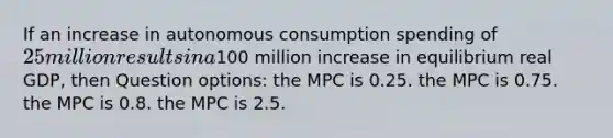 If an increase in autonomous consumption spending of 25 million results in a100 million increase in equilibrium real GDP, then Question options: the MPC is 0.25. the MPC is 0.75. the MPC is 0.8. the MPC is 2.5.