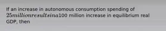 If an increase in autonomous consumption spending of 25 million results in a100 million increase in equilibrium real GDP, then