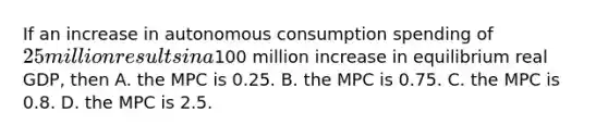 If an increase in autonomous consumption spending of​ 25 million results in a​100 million increase in equilibrium real​ GDP, then A. the MPC is 0.25. B. the MPC is 0.75. C. the MPC is 0.8. D. the MPC is 2.5.