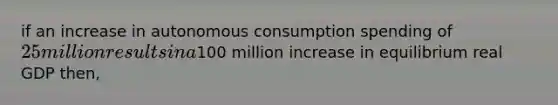 if an increase in autonomous consumption spending of 25 million results in a100 million increase in equilibrium real GDP then,