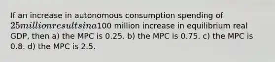 If an increase in autonomous consumption spending of 25 million results in a100 million increase in equilibrium real GDP, then a) the MPC is 0.25. b) the MPC is 0.75. c) the MPC is 0.8. d) the MPC is 2.5.