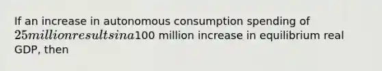 If an increase in autonomous consumption spending of​ 25 million results in a​100 million increase in equilibrium real​ GDP, then