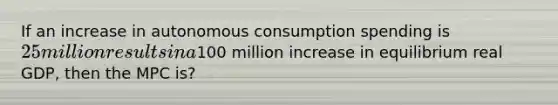 If an increase in autonomous consumption spending is 25 million results in a100 million increase in equilibrium real GDP, then the MPC is?