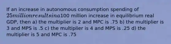 If an increase in autonomous consumption spending of 25 million results in a100 million increase in equilibrium real GDP, then a) the multiplier is 2 and MPC is .75 b) the multiplier is 3 and MPS is .5 c) the multiplier is 4 and MPS is .25 d) the multiplier is 5 and MPC is .75