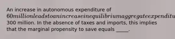 An increase in autonomous expenditure of 60 million leads to an increase in equilibrium aggregate expenditure of300 million. In the absence of taxes and imports, this implies that the marginal propensity to save equals _____.