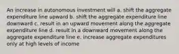 An increase in autonomous investment will a. shift the aggregate expenditure line upward b. shift the aggregate expenditure line downward c. result in an upward movement along the aggregate expenditure line d. result in a downward movement along the aggregate expenditure line e. increase aggregate expenditures only at high levels of income