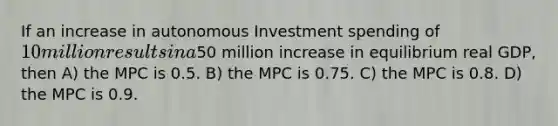 If an increase in autonomous Investment spending of 10 million results in a50 million increase in equilibrium real GDP, then A) the MPC is 0.5. B) the MPC is 0.75. C) the MPC is 0.8. D) the MPC is 0.9.