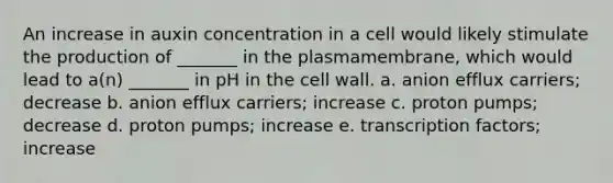 An increase in auxin concentration in a cell would likely stimulate the production of _______ in the plasmamembrane, which would lead to a(n) _______ in pH in the cell wall. a. anion efflux carriers; decrease b. anion efflux carriers; increase c. proton pumps; decrease d. proton pumps; increase e. transcription factors; increase