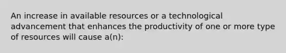 An increase in available resources or a technological advancement that enhances the productivity of one or more type of resources will cause a(n):