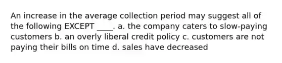 An increase in the average collection period may suggest all of the following EXCEPT ____. a. the company caters to slow-paying customers b. an overly liberal credit policy c. customers are not paying their bills on time d. sales have decreased