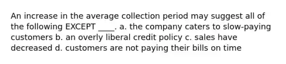 An increase in the average collection period may suggest all of the following EXCEPT ____. a. the company caters to slow-paying customers b. an overly liberal credit policy c. sales have decreased d. customers are not paying their bills on time