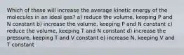 Which of these will increase the average kinetic energy of the molecules in an ideal gas? a) reduce the volume, keeping P and N constant b) increase the volume, keeping P and N constant c) reduce the volume, keeping T and N constant d) increase the pressure, keeping T and V constant e) increase N, keeping V and T constant