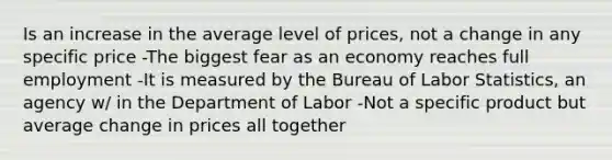 Is an increase in the average level of prices, not a change in any specific price -The biggest fear as an economy reaches full employment -It is measured by the Bureau of Labor Statistics, an agency w/ in the Department of Labor -Not a specific product but average change in prices all together