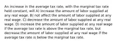 An increase in the average tax rate, with the marginal tax rate held constant, will A) increase the amount of labor supplied at any real wage. B) not affect the amount of labor supplied at any real wage. C) decrease the amount of labor supplied at any real wage. D) increase the amount of labor supplied at any real wage if the average tax rate is above the marginal tax rate, but decrease the amount of labor supplied at any real wage if the average tax rate is below the marginal tax rate.