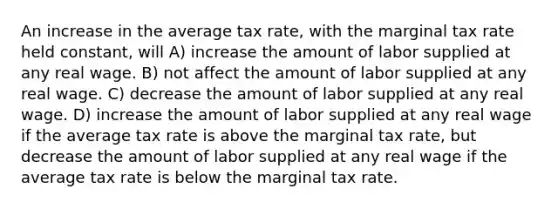 An increase in the average tax rate, with the marginal tax rate held constant, will A) increase the amount of labor supplied at any real wage. B) not affect the amount of labor supplied at any real wage. C) decrease the amount of labor supplied at any real wage. D) increase the amount of labor supplied at any real wage if the average tax rate is above the marginal tax rate, but decrease the amount of labor supplied at any real wage if the average tax rate is below the marginal tax rate.