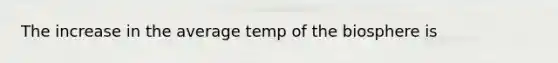 The increase in the average temp of the biosphere is