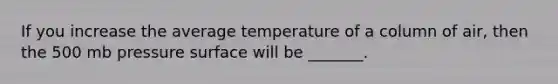 If you increase the average temperature of a column of air, then the 500 mb pressure surface will be _______.