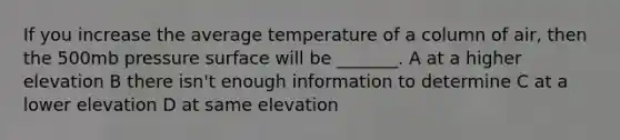 If you increase the average temperature of a column of air, then the 500mb pressure surface will be _______. A at a higher elevation B there isn't enough information to determine C at a lower elevation D at same elevation