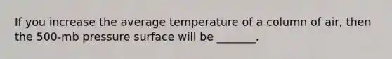 If you increase the average temperature of a column of air, then the 500-mb pressure surface will be _______.