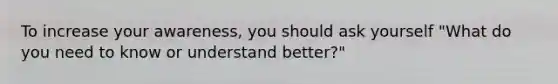 To increase your awareness, you should ask yourself "What do you need to know or understand better?"
