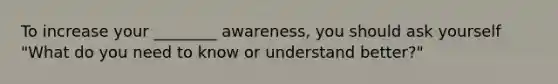 To increase your ________ awareness, you should ask yourself "What do you need to know or understand better?"