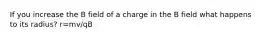 If you increase the B field of a charge in the B field what happens to its radius? r=mv/qB