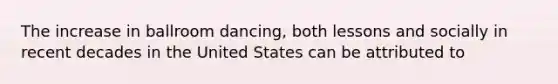 The increase in ballroom dancing, both lessons and socially in recent decades in the United States can be attributed to