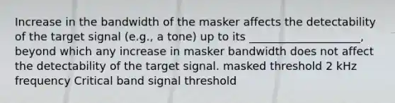 Increase in the bandwidth of the masker affects the detectability of the target signal (e.g., a tone) up to its ____________________, beyond which any increase in masker bandwidth does not affect the detectability of the target signal. masked threshold 2 kHz frequency Critical band signal threshold