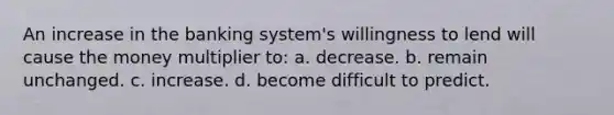 An increase in the banking system's willingness to lend will cause the money multiplier to: a. decrease. b. remain unchanged. c. increase. d. become difficult to predict.