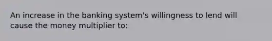 An increase in the banking system's willingness to lend will cause the money multiplier to: