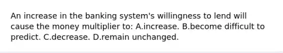 An increase in the banking system's willingness to lend will cause the money multiplier to: A.increase. B.become difficult to predict. C.decrease. D.remain unchanged.