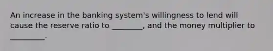 An increase in the banking system's willingness to lend will cause the reserve ratio to ________, and the money multiplier to _________.