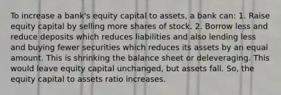 To increase a bank's equity capital to assets, a bank can: 1. Raise equity capital by selling more shares of stock. 2. Borrow less and reduce deposits which reduces liabilities and also lending less and buying fewer securities which reduces its assets by an equal amount. This is shrinking the balance sheet or deleveraging. This would leave equity capital unchanged, but assets fall. So, the equity capital to assets ratio increases.