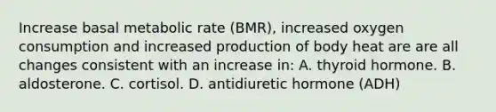 Increase basal metabolic rate (BMR), increased oxygen consumption and increased production of body heat are are all changes consistent with an increase in: A. thyroid hormone. B. aldosterone. C. cortisol. D. antidiuretic hormone (ADH)