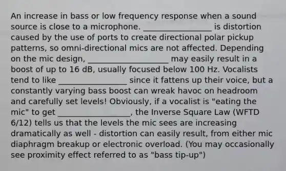 An increase in bass or low frequency response when a sound source is close to a microphone. _________________ is distortion caused by the use of ports to create directional polar pickup patterns, so omni-directional mics are not affected. Depending on the mic design, ____________________ may easily result in a boost of up to 16 dB, usually focused below 100 Hz. Vocalists tend to like _________________ since it fattens up their voice, but a constantly varying bass boost can wreak havoc on headroom and carefully set levels! Obviously, if a vocalist is "eating the mic" to get __________________, the Inverse Square Law (WFTD 6/12) tells us that the levels the mic sees are increasing dramatically as well - distortion can easily result, from either mic diaphragm breakup or electronic overload. (You may occasionally see proximity effect referred to as "bass tip-up")