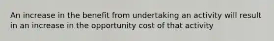 An increase in the benefit from undertaking an activity will result in an increase in the opportunity cost of that activity